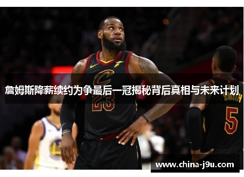 詹姆斯降薪续约为争最后一冠揭秘背后真相与未来计划